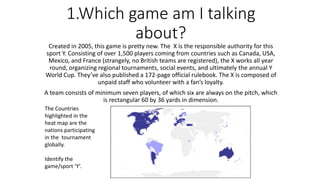 1.Which game am I talking
about?
Created in 2005, this game is pretty new. The X is the responsible authority for this
sport Y. Consisting of over 1,500 players coming from countries such as Canada, USA,
Mexico, and France (strangely, no British teams are registered), the X works all year
round, organizing regional tournaments, social events, and ultimately the annual Y
World Cup. They’ve also published a 172-page official rulebook. The X is composed of
unpaid staff who volunteer with a fan’s loyalty.
A team consists of minimum seven players, of which six are always on the pitch, which
is rectangular 60 by 36 yards in dimension.
The Countries
highlighted in the
heat map are the
nations participating
in the tournament
globally.
Identify the
game/sport ‘Y’.
 