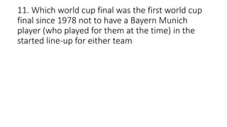 11. Which world cup final was the first world cup
final since 1978 not to have a Bayern Munich
player (who played for them at the time) in the
started line-up for either team
 