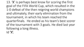 13. ‘X’ is perhaps best know for scoring the first
goal of the FIFA World Cup, which resulted in the
1-0 defeat of the then reigning world champions
and ultimately, their early elimination from the
tournament, in which his team reached the
quarterfinals. He ended as his team’s best scorer
of the tournament with 3 goals. He died last year
following a long illness.
Id ‘X’.
 