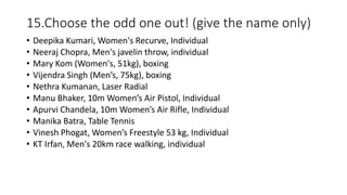 15.Choose the odd one out! (give the name only)
• Deepika Kumari, Women's Recurve, Individual
• Neeraj Chopra, Men's javelin throw, individual
• Mary Kom (Women's, 51kg), boxing
• Vijendra Singh (Men’s, 75kg), boxing
• Nethra Kumanan, Laser Radial
• Manu Bhaker, 10m Women’s Air Pistol, Individual
• Apurvi Chandela, 10m Women’s Air Rifle, Individual
• Manika Batra, Table Tennis
• Vinesh Phogat, Women’s Freestyle 53 kg, Individual
• KT Irfan, Men's 20km race walking, individual
 