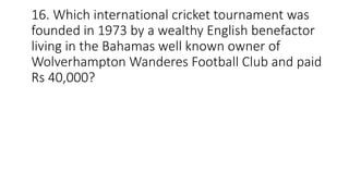16. Which international cricket tournament was
founded in 1973 by a wealthy English benefactor
living in the Bahamas well known owner of
Wolverhampton Wanderes Football Club and paid
Rs 40,000?
 