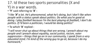 17. Id these two sports personalities (X and
Y) in a war words.
• ‘Y’ said referring to ‘X’ :
“I like ‘X’ a lot. He’s phenomenal, what he’s doing, but I don’t like when
people with a status speak about politics. Do what you’re good at
doing. I play football because I’m the best playing at football, I don’t do
politics. If I’d been a politician, I would be doing politics”
• To which ‘X’ replied :
“I will never shut up about things that are wrong. I preach about my
people and I preach about equality, social justice, racism, voter
suppression – things that go on in our community, I speak from a very
educated mind. I’m kind of the wrong guy to go at, because I do my
homework,”
 