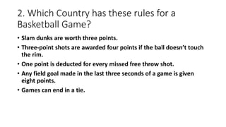 2. Which Country has these rules for a
Basketball Game?
• Slam dunks are worth three points.
• Three-point shots are awarded four points if the ball doesn’t touch
the rim.
• One point is deducted for every missed free throw shot.
• Any field goal made in the last three seconds of a game is given
eight points.
• Games can end in a tie.
 