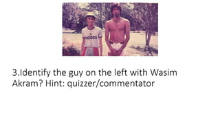 3.Identify the guy on the left with Wasim
Akram? Hint: quizzer/commentator
 