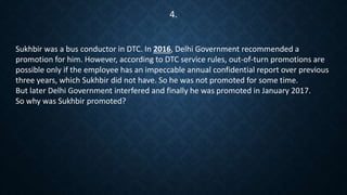Sukhbir was a bus conductor in DTC. In 2016, Delhi Government recommended a
promotion for him. However, according to DTC service rules, out-of-turn promotions are
possible only if the employee has an impeccable annual confidential report over previous
three years, which Sukhbir did not have. So he was not promoted for some time.
But later Delhi Government interfered and finally he was promoted in January 2017.
So why was Sukhbir promoted?
4.
 