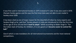 X was first used in international hockey in 1975 instead of Y. Later X was also used in 1976
Olympic hockey games and this was the first time India was not able to win medal in
hockey since 1928.
X has been cited as one of major reason for the downfall of Indian by many experts and
Sardara Singh as he said that "hockey players in India are introduced to X for the first time
at the age of 19 or 20 and find it hard to adapt.“ While according to Balbir Singh Sr. “For
the Indian style of hockey, for dribblers, X is very good as it became easier to control the
ball.”
Give X which is now mandatory for all international tournaments and for most national
competitions.
5.
 