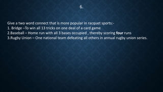 Give a two word connect that is more popular in racquet sports:-
1. Bridge –To win all 13 tricks on one deal of a card game
2.Baseball – Home run with all 3 bases occupied , thereby scoring four runs
3.Rugby Union – One national team defeating all others in annual rugby union series.
6.
 