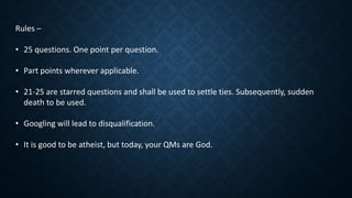 Rules –
• 25 questions. One point per question.
• Part points wherever applicable.
• 21-25 are starred questions and shall be used to settle ties. Subsequently, sudden
death to be used.
• Googling will lead to disqualification.
• It is good to be atheist, but today, your QMs are God.
 