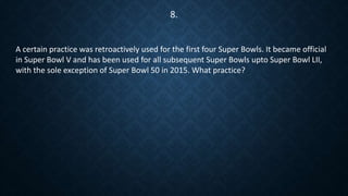 A certain practice was retroactively used for the first four Super Bowls. It became official
in Super Bowl V and has been used for all subsequent Super Bowls upto Super Bowl LII,
with the sole exception of Super Bowl 50 in 2015. What practice?
8.
 