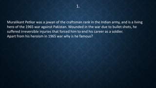 Muralikant Petkar was a jawan of the craftsman rank in the Indian army, and is a living
hero of the 1965 war against Pakistan. Wounded in the war due to bullet shots, he
suffered irreversible injuries that forced him to end his career as a soldier.
Apart from his heroism in 1965 war why is he famous?
1.
 