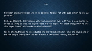 He began playing volleyball late in life (pictures follow), not until 1969 (when he was 32
years old).
He helped form the International Volleyball Association (IVA) in 1975 as a team owner. He
ended up trying to keep the league afloat. His star appeal was great enough that he was
able to get the IVA’s All-Star Game televised on NBC.
For his efforts, though, he was inducted into the Volleyball Hall of Fame, and thus is one of
the few people to be part of the Hall of Fame in two sports. Identify this person.
10.
 