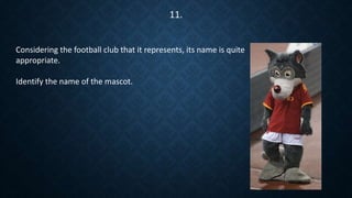Considering the football club that it represents, its name is quite
appropriate.
Identify the name of the mascot.
11.
 