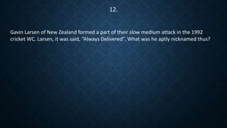 Gavin Larsen of New Zealand formed a part of their slow medium attack in the 1992
cricket WC. Larsen, it was said, “Always Delivered”. What was he aptly nicknamed thus?
12.
 