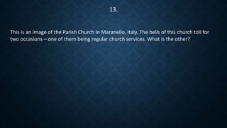 This is an image of the Parish Church in Maranello, Italy. The bells of this church toll for
two occasions – one of them being regular church services. What is the other?
13.
 