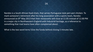 Nandos is a South African food chain, that serves Portuguese style peri-peri chicken. To
mark someone’s retirement after his long association with a sports team, Nandos
announced on 8th May 2013 that their restaurants will close at 11:05 instead of 11:00 PM
in a major city in Northwestern England with industrial heritage, as a reference to
something that rival teams have often complained about.
What is the two word term/ Give the funda behind closing 5 minutes late.
14.
 