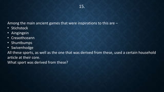 Among the main ancient games that were inspirations to this are –
• Stichstock
• Aingingein
• Creaothceann
• Shuntbumps
• Swivenhodge
All these sports, as well as the one that was derived from these, used a certain household
article at their core.
What sport was derived from these?
15.
 