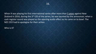 16.
When X was playing his first international series after more than 5 years against New
Zealand in 2016, during the 3rd t20 of the series, he was taunted by the announcer, when a
cash register sound was played as the opening audio effect as he came on to bowl. The
NZC CEO had to apologise for their action.
Who is X?
 