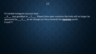 X’s hacked Instagram account read:-
__X___ says goodbye to __Y___. Players from poor countries like India will no longer be
sponsored by ___X___ as we change our focus towards the Japanese youth.
X and Y?
17.
 