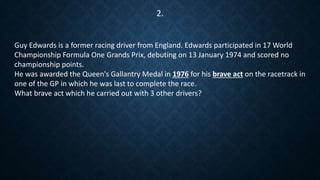 Guy Edwards is a former racing driver from England. Edwards participated in 17 World
Championship Formula One Grands Prix, debuting on 13 January 1974 and scored no
championship points.
He was awarded the Queen's Gallantry Medal in 1976 for his brave act on the racetrack in
one of the GP in which he was last to complete the race.
What brave act which he carried out with 3 other drivers?
2.
 