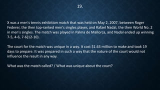 X was a men's tennis exhibition match that was held on May 2, 2007, between Roger
Federer, the then top-ranked men's singles player, and Rafael Nadal, the then World No. 2
in men's singles. The match was played in Palma de Mallorca, and Nadal ended up winning
7-5, 4-6, 7-6(12-10).
The court for the match was unique in a way. It cost $1.63 million to make and took 19
days to prepare. It was prepared in such a way that the nature of the court would not
influence the result in any way.
What was the match called? / What was unique about the court?
19.
 
