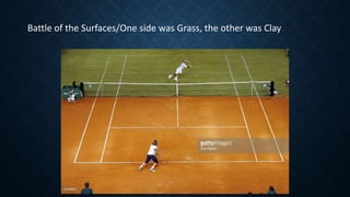 Battle of the Surfaces/One side was Grass, the other was Clay
 