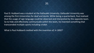 Paul D. Hubbard was a student at the Gallaudet University. Gallaudet University was
among the first Universities for deaf and dumb. While being a quarterback, Paul realised
that the usage of sign language could be observed and interpreted by the opposite team.
So to hide and effectively communicate within the team, he invented something that
transcended multiple sports including cricket.
What is Paul Hubbard credited with the invention of, in 1892?
20.
 