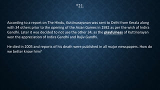 According to a report on The Hindu, Kuttinarayanan was sent to Delhi from Kerala along
with 34 others prior to the opening of the Asian Games in 1982 as per the wish of Indira
Gandhi. Later it was decided to not use the other 34, as the playfulness of Kuttinarayan
won the appreciation of Indira Gandhi and Rajiv Gandhi.
He died in 2005 and reports of his death were published in all major newspapers. How do
we better know him?
*21.
 