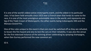 X is one of the world’s oldest active motorsports event, and the oldest in its particular
class. It has been held annually since 1923 near a French town that lends its name to the
race, It is one of the most prestigious automobile races in the world, and represents one
leg of the Triple Crown of Motorsports, the other events being Indianapolis 500 and the
Monaco Grand Prix.
One of the rules unique to the event is that cars must be switched off as they are refueled,
to lessen the fire hazard and also to test the cars on their reliability. It was also the venue
for the first televised instance of the winning driver celebrating by spraying champagne,
when Dan Gurney performed the now-common act.
ID X.
*22.
 