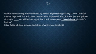 Gold is an upcoming movie directed by Reema Kagti starring Akshay Kumar. Director
Reema Kagti said “It’s a fictional take on what happened. Also, it is not just the golden
victory in ____ we will be looking at, but it will encompass 12 crucial years in India’s
history.”
It is a fictional story set on a backdrop of which true incident?
*23.
 