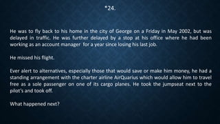 He was to fly back to his home in the city of George on a Friday in May 2002, but was
delayed in traffic. He was further delayed by a stop at his office where he had been
working as an account manager for a year since losing his last job.
He missed his flight.
Ever alert to alternatives, especially those that would save or make him money, he had a
standing arrangement with the charter airline AirQuarius which would allow him to travel
free as a sole passenger on one of its cargo planes. He took the jumpseat next to the
pilot’s and took off.
What happened next?
*24.
 