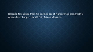 Rescued Niki Lauda from his burning car at Nurburgring along with 3
others-Brett Lunger, Harald Ertl, Arturo Merzario
 