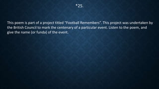 This poem is part of a project titled “Football Remembers”. This project was undertaken by
the British Council to mark the centenary of a particular event. Listen to the poem, and
give the name (or funda) of the event.
*25.
 