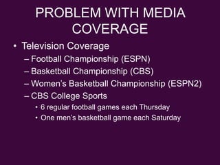 PROBLEM WITH MEDIA COVERAGETelevision CoverageFootball Championship (ESPN)Basketball Championship (CBS)Women’s Basketball Championship (ESPN2)CBS College Sports6 regular football games each ThursdayOne men’s basketball game each Saturday