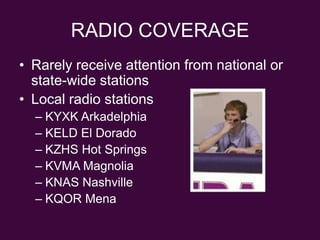 RADIO COVERAGERarely receive attention from national or state-wide stationsLocal radio stationsKYXK ArkadelphiaKELD El DoradoKZHS Hot SpringsKVMA MagnoliaKNAS NashvilleKQOR Mena