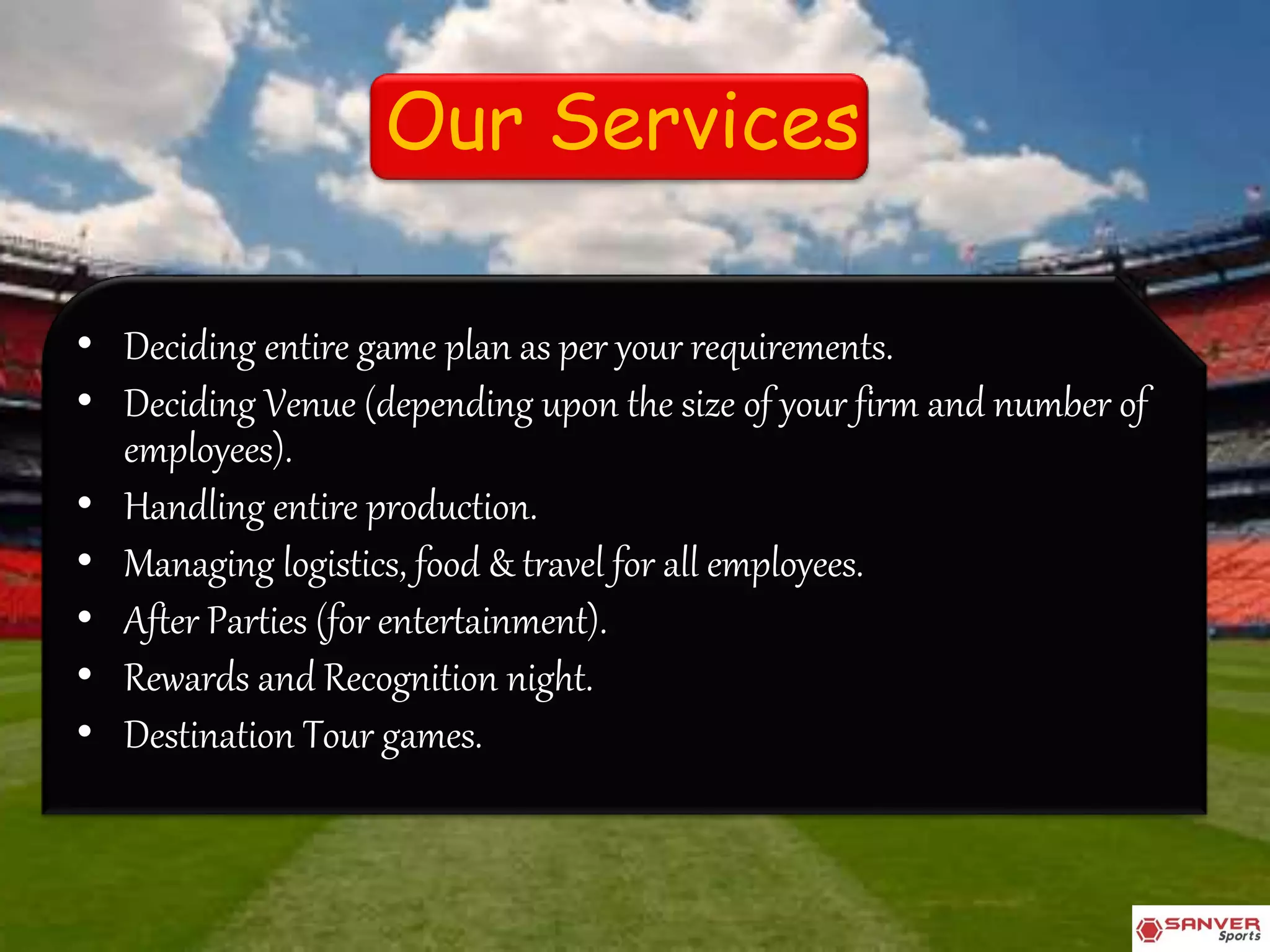 Our Services
• Deciding entire game plan as per your requirements.
• Deciding Venue (depending upon the size of your firm and number of
employees).
• Handling entire production.
• Managing logistics, food & travel for all employees.
• After Parties (for entertainment).
• Rewards and Recognition night.
• Destination Tour games.