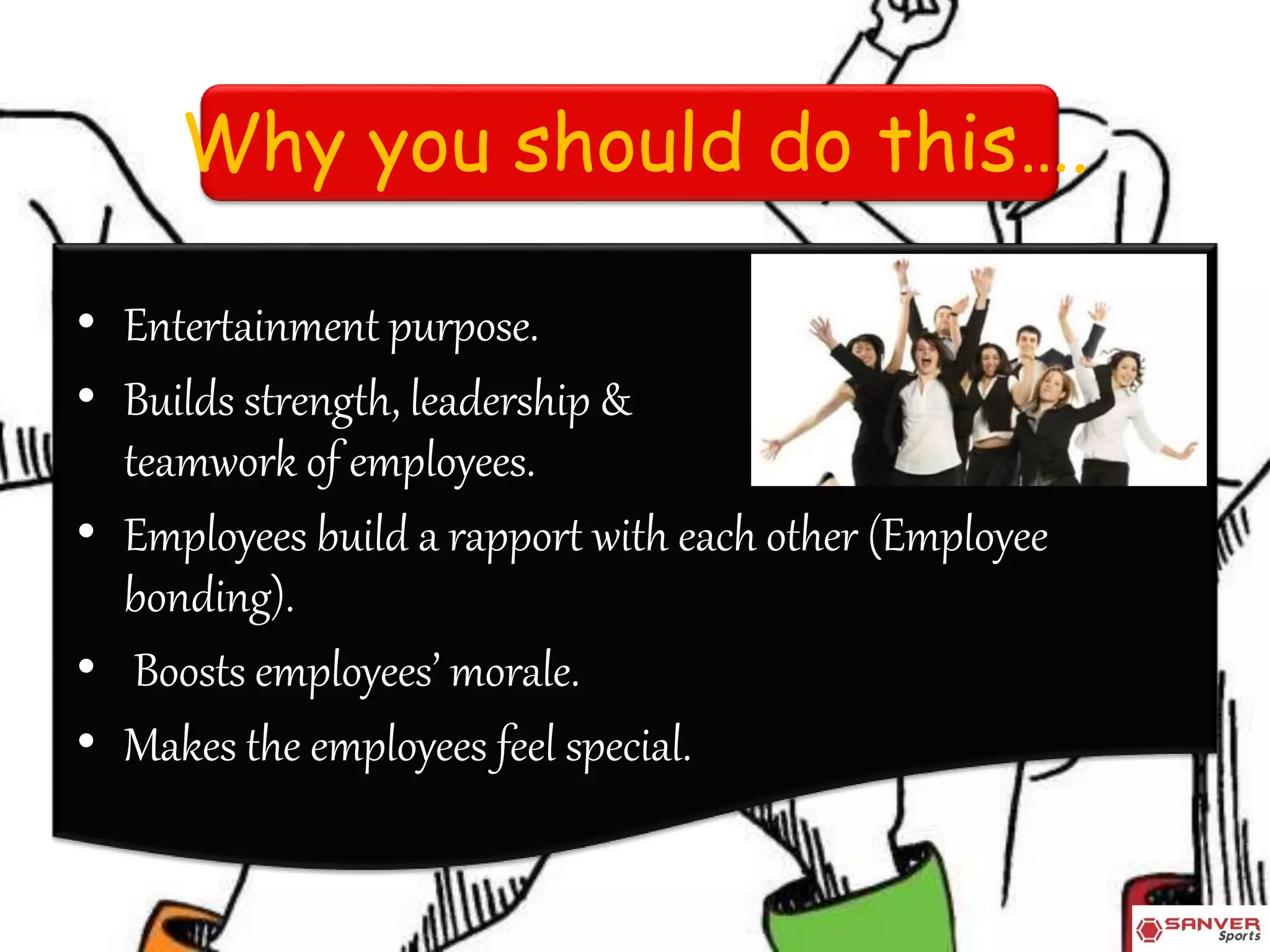 Why you should do this….
• Entertainment purpose.
• Builds strength, leadership &
teamwork of employees.
• Employees build a rapport with each other (Employee
bonding).
• Boosts employees’ morale.
• Makes the employees feel special.