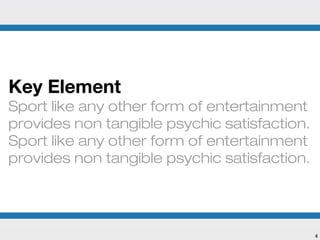 Key Element
Sport like any other form of entertainment
provides non tangible psychic satisfaction.
Sport like any other form of entertainment
provides non tangible psychic satisfaction.




                                              4
 