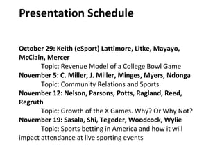 Presentation Schedule
October 29: Keith (eSport) Lattimore, Litke, Mayayo,
McClain, Mercer
Topic: Revenue Model of a College Bowl Game
November 5: C. Miller, J. Miller, Minges, Myers, Ndonga
Topic: Community Relations and Sports
November 12: Nelson, Parsons, Potts, Ragland, Reed,
Regruth
Topic: Growth of the X Games. Why? Or Why Not?
November 19: Sasala, Shi, Tegeder, Woodcock, Wylie
Topic: Sports betting in America and how it will
impact attendance at live sporting events
 