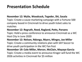 Presentation Schedule
November 12: Wylie, Woodcock, Tegeder, Shi, Sasala
Topic: Create a cause marketing campaign with a Fortune 500
company based in Cincinnati to drive youth ticket sales to
matches
November 12: Regruth, Reed, Ragland, Potts, Parsons
Topic: Hold a press conference to announce Cincinnati as a WC
Host City in June 2020
November 12: Nelson, Ndonga, Myers, Minges, Joe Miller
Topic: Create a community relations plan with SAY Soccer to
drive youth participation in the WC Fan Fest
November 19: Cole Miller, Mercer, McClain, Mayayo Garcia
Topic: Create a media event to announce Kroger will fund the WC
2026 activities in Cincinnati for $5 million
 
