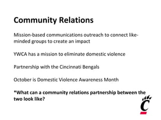 Community Relations
Mission-based communications outreach to connect like-
minded groups to create an impact
YWCA has a mission to eliminate domestic violence
Partnership with the Cincinnati Bengals
October is Domestic Violence Awareness Month
*What can a community relations partnership between the
two look like?
 
