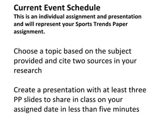 Current Event Schedule
This is an individual assignment and presentation
and will represent your Sports Trends Paper
assignment.
Choose a topic based on the subject
provided and cite two sources in your
research
Create a presentation with at least three
PP slides to share in class on your
assigned date in less than five minutes
 