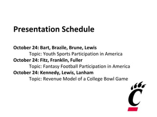Presentation Schedule
October 24: Bart, Brazile, Brune, Lewis
Topic: Youth Sports Participation in America
October 24: Fitz, Franklin, Fuller
Topic: Fantasy Football Participation in America
October 24: Kennedy, Lewis, Lanham
Topic: Revenue Model of a College Bowl Game
 