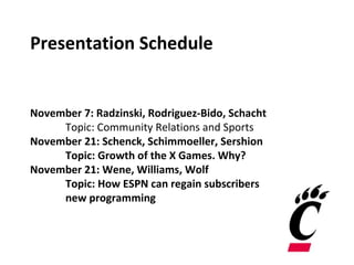 Presentation Schedule
November 7: Radzinski, Rodriguez-Bido, Schacht
Topic: Community Relations and Sports
November 21: Schenck, Schimmoeller, Sershion
Topic: Growth of the X Games. Why?
November 21: Wene, Williams, Wolf
Topic: How ESPN can regain subscribers
new programming
 