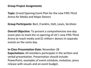 Group Project Assignments
Topic: Grand Opening Event Plan for the new Fifth Third
Arena for Media and Major Donors
Group Participants: Bart, Franklin, Holt, Lewis, Sershion
Overall Objective: To present a comprehensive one-day
event plan to mark the re-opening of UC’s new Fifth Third
Arena to reach media and $1 million+ donors in separate
events on the same day.
In-Class Presentation Date: November 28
Expectations: All members participate in the written and
verbal presentation. Presentation should include:
PowerPoint, examples of event schedule, invitation, press
release with visuals and an event budget.
 