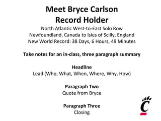 Meet Bryce Carlson
Record Holder
North Atlantic West-to-East Solo Row
Newfoundland, Canada to Isles of Scilly, England
New World Record: 38 Days, 6 Hours, 49 Minutes
Take notes for an in-class, three paragraph summary
Headline
Lead (Who, What, When, Where, Why, How)
Paragraph Two
Quote from Bryce
Paragraph Three
Closing
 