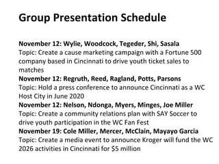 Group Presentation Schedule
November 12: Wylie, Woodcock, Tegeder, Shi, Sasala
Topic: Create a cause marketing campaign with a Fortune 500
company based in Cincinnati to drive youth ticket sales to
matches
November 12: Regruth, Reed, Ragland, Potts, Parsons
Topic: Hold a press conference to announce Cincinnati as a WC
Host City in June 2020
November 12: Nelson, Ndonga, Myers, Minges, Joe Miller
Topic: Create a community relations plan with SAY Soccer to
drive youth participation in the WC Fan Fest
November 19: Cole Miller, Mercer, McClain, Mayayo Garcia
Topic: Create a media event to announce Kroger will fund the WC
2026 activities in Cincinnati for $5 million
 