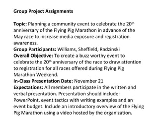 Group Project Assignments
Topic: Planning a community event to celebrate the 20th
anniversary of the Flying Pig Marathon in advance of the
May race to increase media exposure and registration
awareness.
Group Participants: Williams, Sheffield, Radzinski
Overall Objective: To create a buzz worthy event to
celebrate the 20th
anniversary of the race to draw attention
to registration for all races offered during Flying Pig
Marathon Weekend.
In-Class Presentation Date: November 21
Expectations: All members participate in the written and
verbal presentation. Presentation should include:
PowerPoint, event tactics with writing examples and an
event budget. Include an introductory overview of the Flying
Pig Marathon using a video hosted by the organization.
 