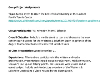 Group Project Assignments
Topic: Media Event to Open the Center Court Building at the Lindner
Family Tennis Center
http://www.cincinnati.com/story/sports/tennis/2017/07/14/western-southern-o
Group Participants: Fitz, Kennedy, Morris, Schenck
Overall Objective: To hold a media event to tour and showcase the new
center court building for the Western & Southern Open in advance of the
August tournament to increase interest in ticket sales
In-Class Presentation Date: November 21
Expectations: All members participate in the written and verbal
presentation. Presentation should include: PowerPoint, media invitation,
speaker’s line up and talking points, press release with visuals and an
event budget. Include an introductory overview of the Western &
Southern Open using a video hosted by the organization.
 