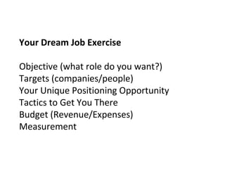Your Dream Job Exercise
Objective (what role do you want?)
Targets (companies/people)
Your Unique Positioning Opportunity
Tactics to Get You There
Budget (Revenue/Expenses)
Measurement
 