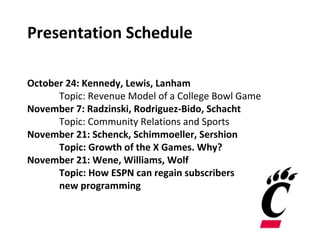Presentation Schedule
October 24: Kennedy, Lewis, Lanham
Topic: Revenue Model of a College Bowl Game
November 7: Radzinski, Rodriguez-Bido, Schacht
Topic: Community Relations and Sports
November 21: Schenck, Schimmoeller, Sershion
Topic: Growth of the X Games. Why?
November 21: Wene, Williams, Wolf
Topic: How ESPN can regain subscribers
new programming
 